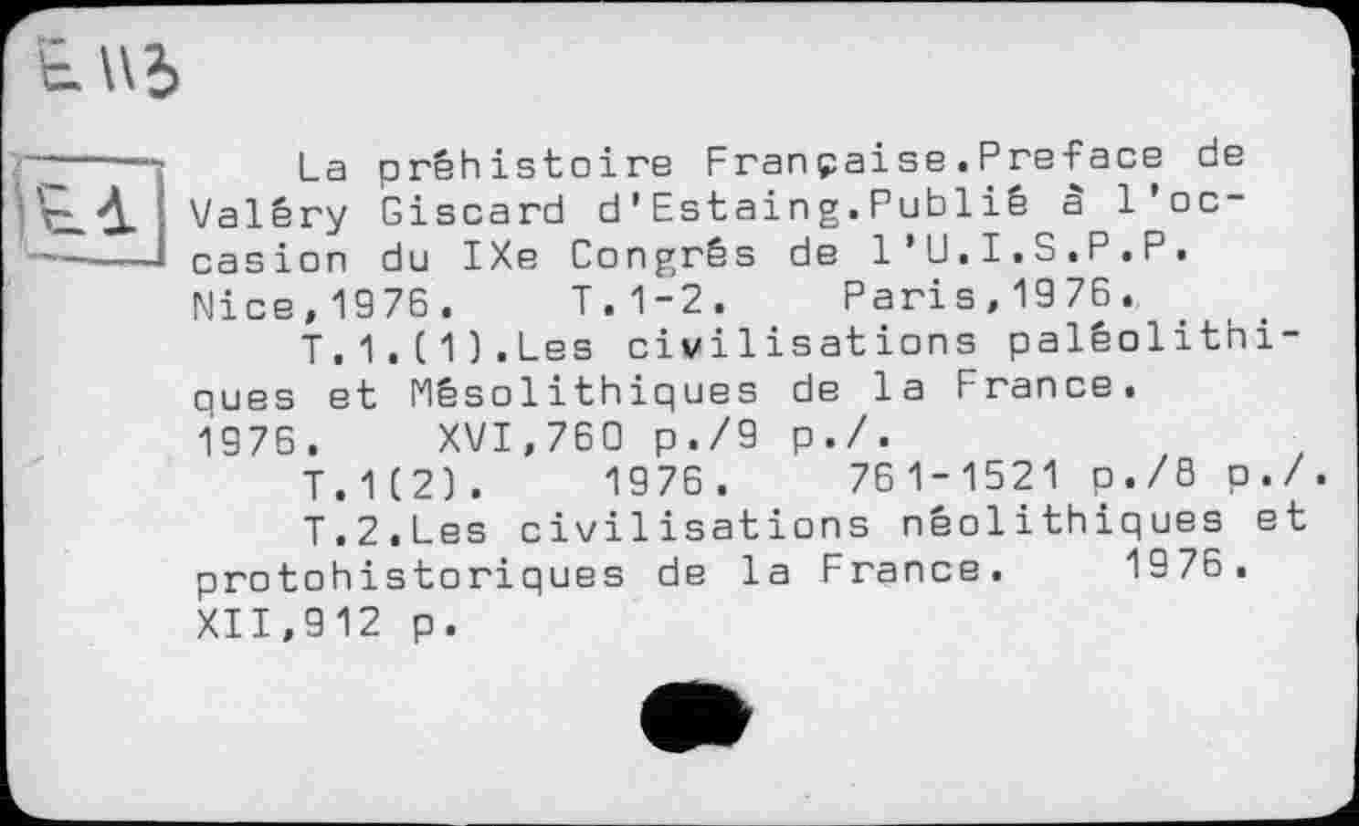 ﻿EU5
La préhistoire Franpaise.Preface de Valéry Giscard d’Estaing.Publié à l'occasion du IXe Congrès de l’U.I.S.P.P. Nice,1976. T.1-2. Paris,1976.
T.1.(1].Les civilisations paléolithiques et Mésolithiques de la France.
1976. XVI,760 p./9 p./.
T.1(2].	1976.	761-1521 p./B p./.
T.2.Les civilisations néolithiques et protohistoriques de la France. 1976, XII,912 p.